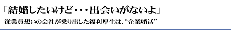 「結婚したいけど・・・出会いがないよ」従業員想いの会社が乗り出した福利厚生は、”企業婚活”