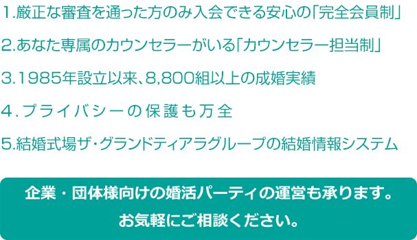 1.厳正な審査を通った方のみ入会できる安心の「完全会員制」2.あなた専属のカウンセラーがいる「カウンセラー担当制」3.1985年設立以来、8,700組以上の成婚実績4.プライバシーの保護も万全5.結婚式場ザ・グランドティアラグループの結婚情報システム